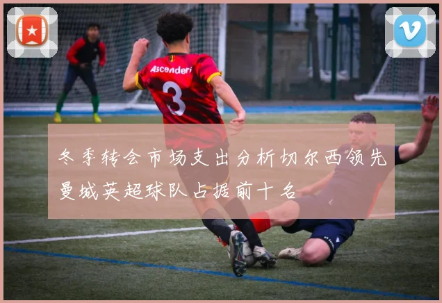 冬季转会市场支出分析切尔西领先曼城英超球队占据前十名