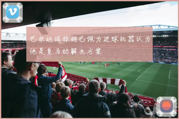 巴尔达诺称姆巴佩为进球机器认为他是皇马的解决方案