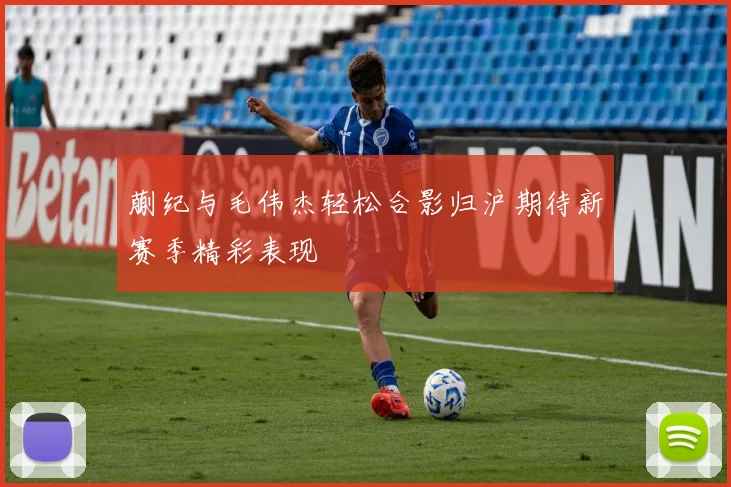蒯纪与毛伟杰轻松合影归沪期待新赛季精彩表现