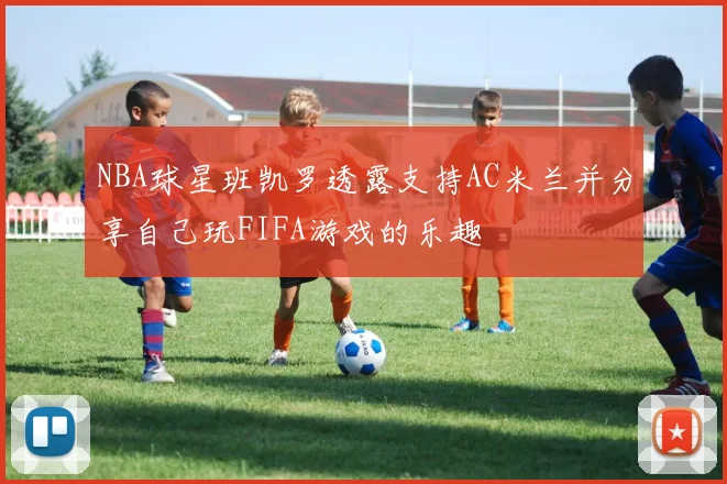 NBA球星班凯罗透露支持AC米兰并分享自己玩FIFA游戏的乐趣