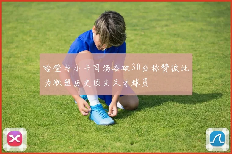 哈登与小卡同场各砍30分称赞彼此为联盟历史顶尖天才球员