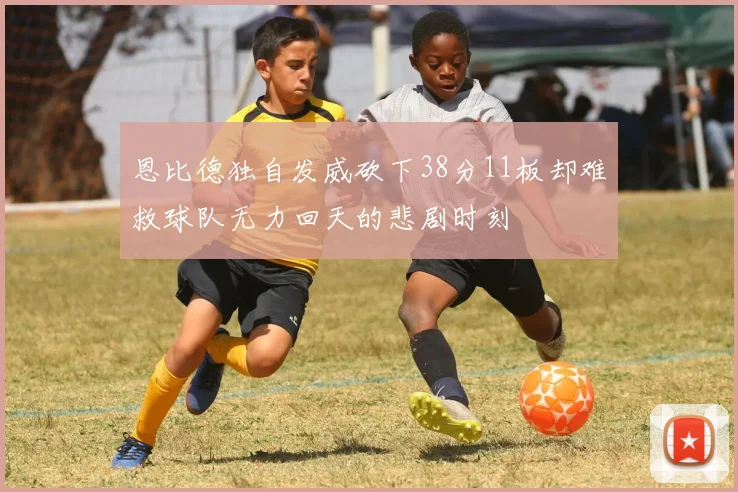 恩比德独自发威砍下38分11板却难救球队无力回天的悲剧时刻