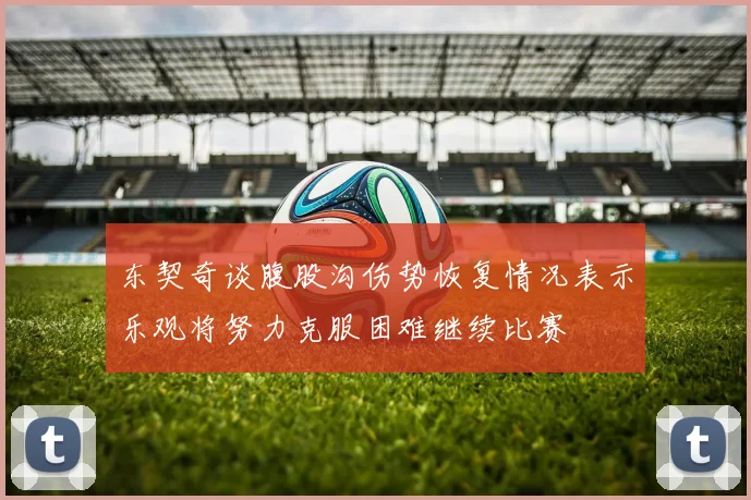 东契奇谈腹股沟伤势恢复情况表示乐观将努力克服困难继续比赛