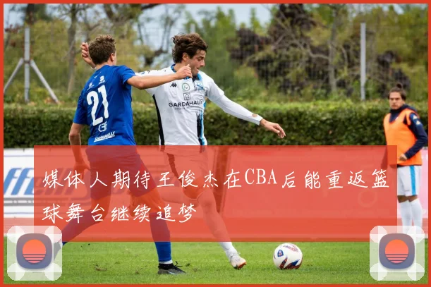 媒体人期待王俊杰在CBA后能重返篮球舞台继续追梦