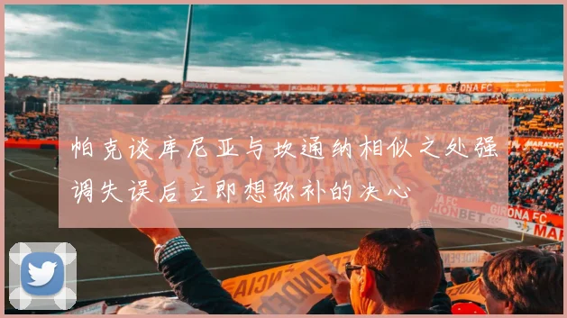 帕克谈库尼亚与坎通纳相似之处强调失误后立即想弥补的决心