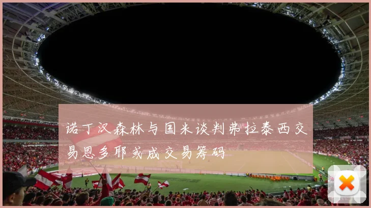 诺丁汉森林与国米谈判弗拉泰西交易恩多耶或成交易筹码