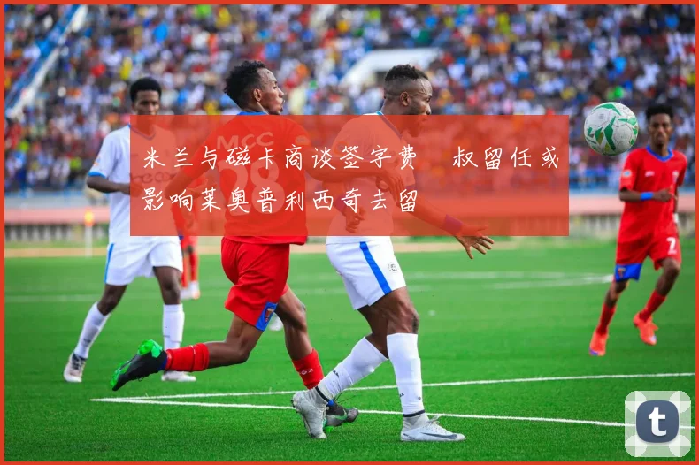 米兰与磁卡商谈签字费囧叔留任或影响莱奥普利西奇去留