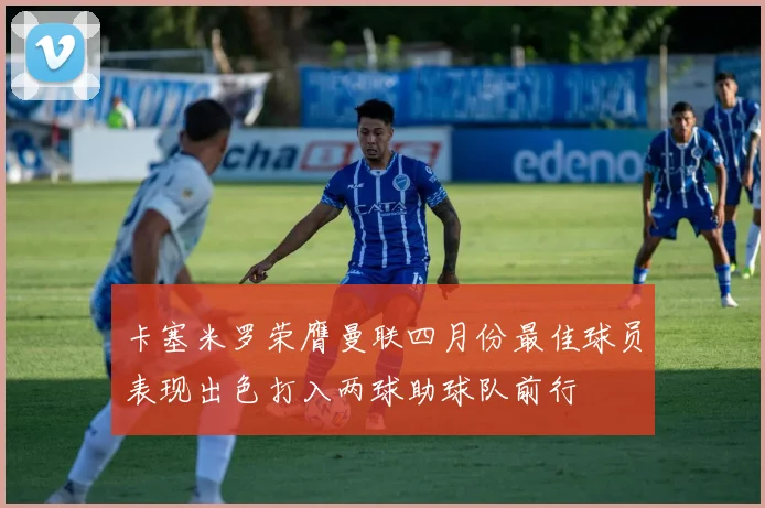 卡塞米罗荣膺曼联四月份最佳球员表现出色打入两球助球队前行
