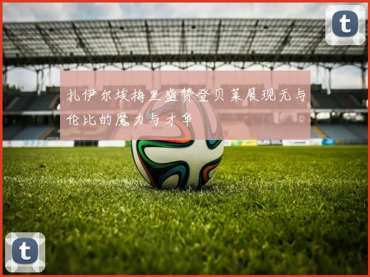 扎伊尔埃梅里盛赞登贝莱展现无与伦比的魔力与才华