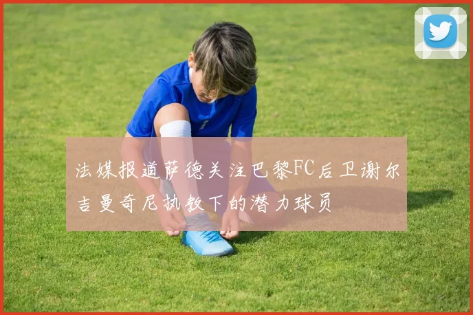 法媒报道萨德关注巴黎FC后卫谢尔吉曼奇尼执教下的潜力球员