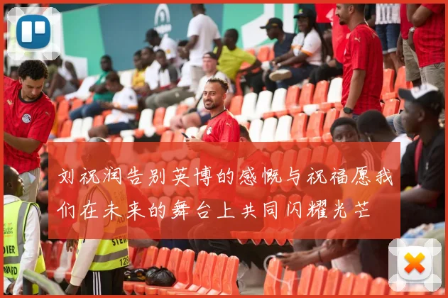 刘祝润告别英博的感慨与祝福愿我们在未来的舞台上共同闪耀光芒